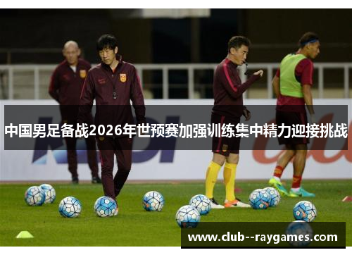 中国男足备战2026年世预赛加强训练集中精力迎接挑战