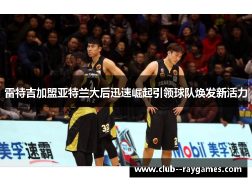 雷特吉加盟亚特兰大后迅速崛起引领球队焕发新活力