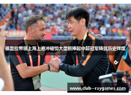 佩雷拉带领上海上港冲破恒大垄断捧起中超冠军铸就历史辉煌