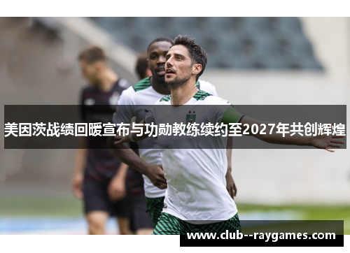 美因茨战绩回暖宣布与功勋教练续约至2027年共创辉煌 美因茨战绩回暖宣布与功勋教练续约至2027年共创辉煌
