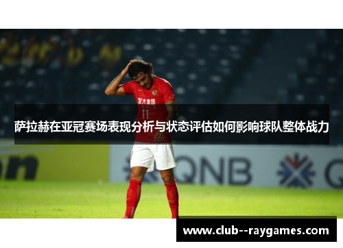 萨拉赫在亚冠赛场表现分析与状态评估如何影响球队整体战力